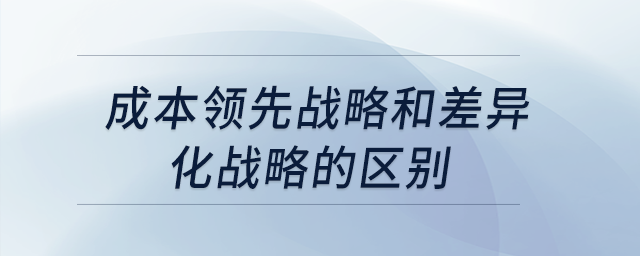 成本領先戰(zhàn)略和差異化戰(zhàn)略的區(qū)別