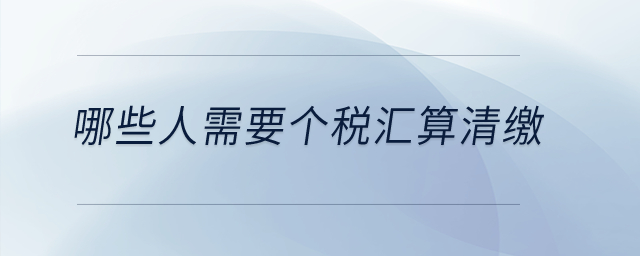 哪些人需要個(gè)稅匯算清繳？