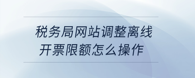 稅務(wù)局網(wǎng)站調(diào)整離線開票限額怎么操作？