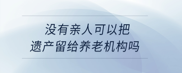 沒有親人，可以把遺產(chǎn)留給養(yǎng)老機(jī)構(gòu)嗎？