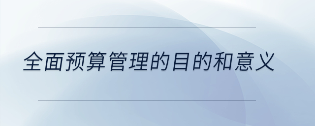 全面預(yù)算管理的目的和意義？