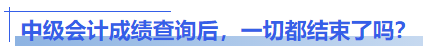 中級(jí)會(huì)計(jì)成績(jī)查詢(xún)后，一切都結(jié)束了嗎？