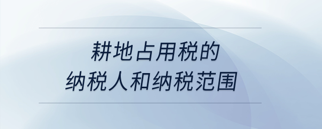 耕地占用稅的納稅人和納稅范圍？