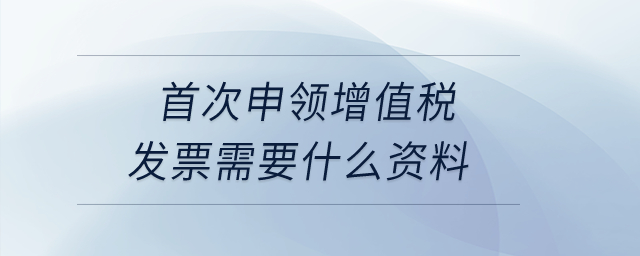首次申領(lǐng)增值稅發(fā)票需要什么資料？