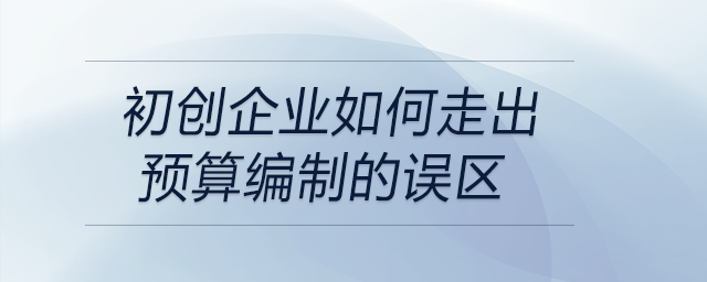 初創(chuàng)企業(yè)如何走出預(yù)算編制的誤區(qū)？