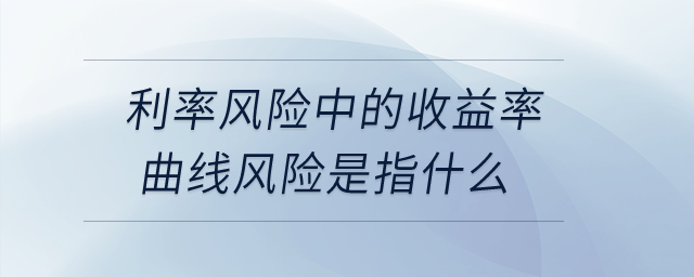 利率風(fēng)險中的收益率曲線風(fēng)險是指什么？