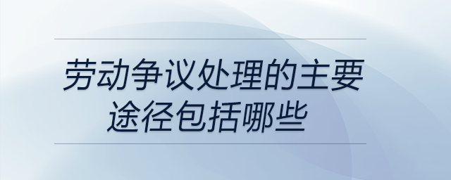 勞動(dòng)爭(zhēng)議處理的主要途徑包括哪些
