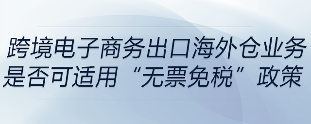 跨境電子商務(wù)出口海外倉（9810）業(yè)務(wù)是否可適用“無票免稅”政策