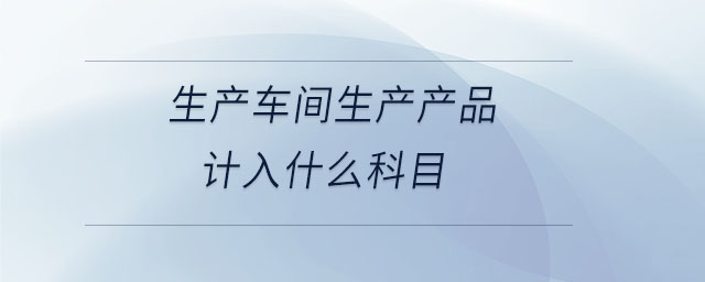 生產(chǎn)車(chē)間生產(chǎn)產(chǎn)品計(jì)入什么科目