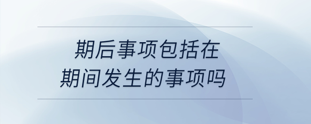 期后事項包括在期間發(fā)生的事項嗎？
