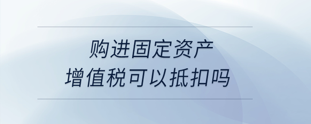 購進(jìn)固定資產(chǎn)增值稅可以抵扣嗎？