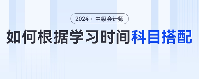 2024年中級(jí)會(huì)計(jì)考生如何根據(jù)學(xué)習(xí)時(shí)間進(jìn)行科目搭配？