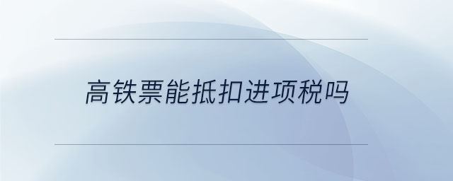 高鐵票能抵扣進(jìn)項(xiàng)稅嗎