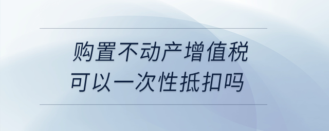 購置不動產(chǎn)增值稅可以一次性抵扣嗎？