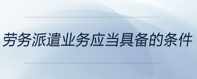 勞務(wù)派遣業(yè)務(wù)應(yīng)當(dāng)具備的條件