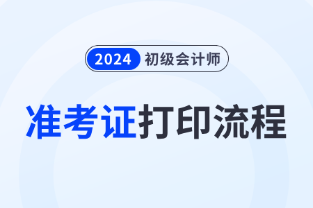 2024年初級會計準(zhǔn)考證打印流程有什么步驟？
