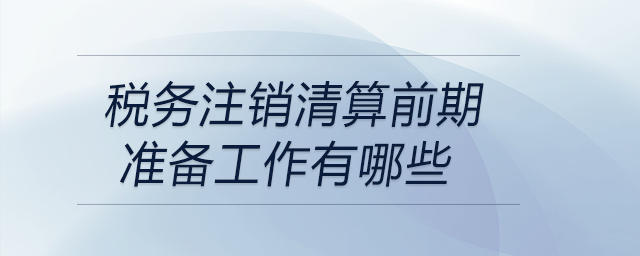 稅務(wù)注銷(xiāo)清算前期準(zhǔn)備工作有哪些