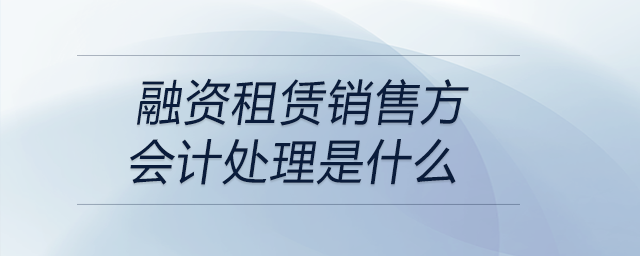 融資租賃銷(xiāo)售方會(huì)計(jì)處理是什么