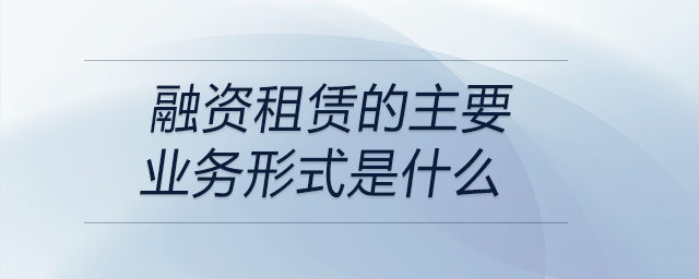融資租賃的主要業(yè)務(wù)形式是什么