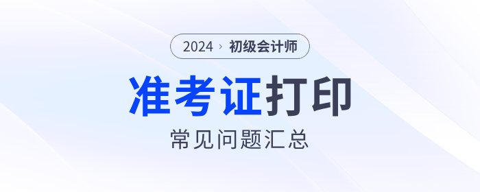 2024年初級會計準考證打印常見問題匯總!流程、要求等一文解答! 2024年初級會計準考證打印常見問題匯總!流程、要求等一文解答!
