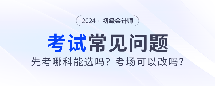 2024年初級會計先考哪科能選嗎？考場可以改嗎？考試常見問題解答！