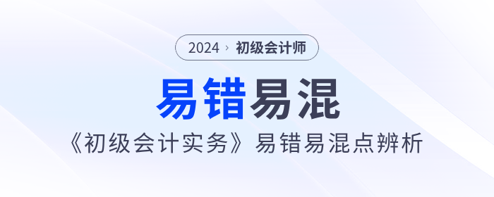 干貨！2024年《初級會計實務(wù)》易錯易混點辨析！