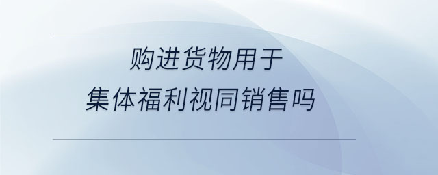 購進(jìn)貨物用于集體福利視同銷售嗎