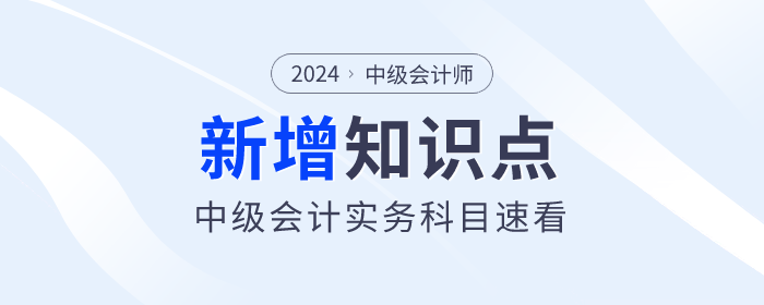 逢新易考！2024年中級會計實務(wù)科目新增及重大變化考點(diǎn)速看