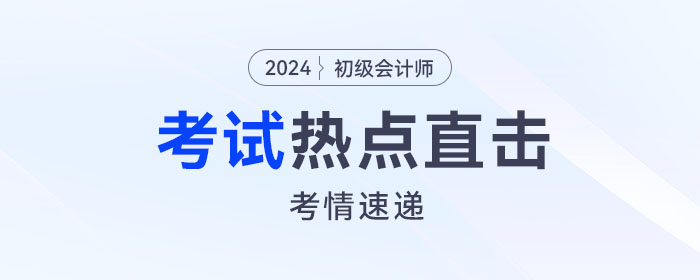 考情速遞！2024年初級會計考試開考，全程熱點直擊！