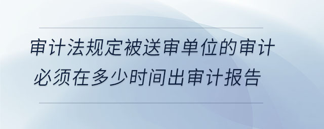 審計(jì)法規(guī)定被送審單位的審計(jì)必須在多少時(shí)間出審計(jì)報(bào)告