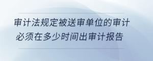 審計(jì)法規(guī)定被送審單位的審計(jì)必須在多少時間出審計(jì)報告