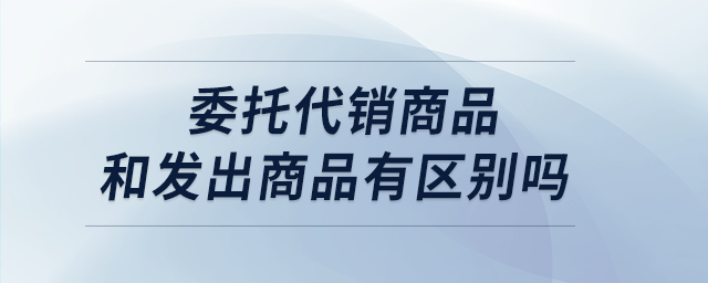 委托代銷商品和發(fā)出商品有區(qū)別嗎