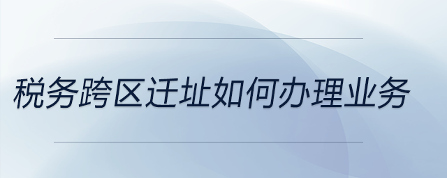 稅務(wù)跨區(qū)遷址如何辦理業(yè)務(wù)