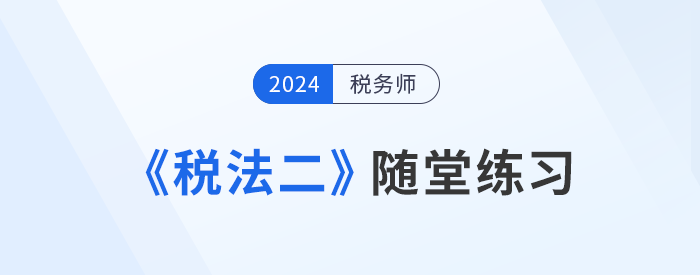 稅務(wù)師《稅法二》隨堂練習(xí)匯總，學(xué)習(xí)并實(shí)踐，自察知識(shí)掌握程度！