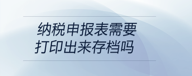 納稅申報(bào)表需要打印出來(lái)存檔嗎
