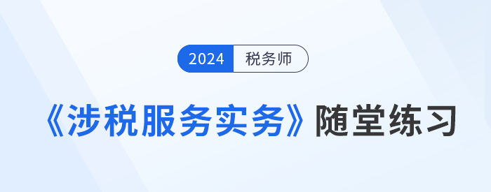 稅務(wù)師《涉稅服務(wù)實(shí)務(wù)》隨堂練習(xí)，實(shí)踐應(yīng)用，提升解題技巧！習(xí)匯總，學(xué)習(xí)并實(shí)踐，自察知識(shí)掌握程度！