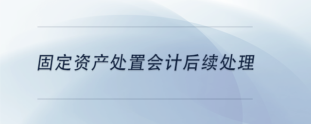 中級會計固定資產(chǎn)處置會計后續(xù)處理