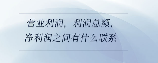 營業(yè)利潤，利潤總額，凈利潤之間有什么聯(lián)系
