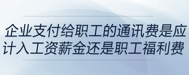 企業(yè)支付給職工的通訊費是應計入工資薪金還是職工福利費