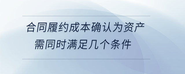 合同履約成本確認(rèn)為資產(chǎn)需同時滿足幾個條件
