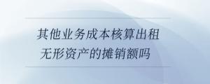 其他業(yè)務(wù)成本核算出租無(wú)形資產(chǎn)的攤銷額嗎