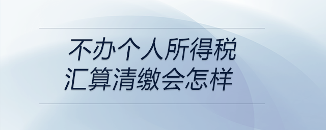 不辦個(gè)人所得稅匯算清繳會怎樣