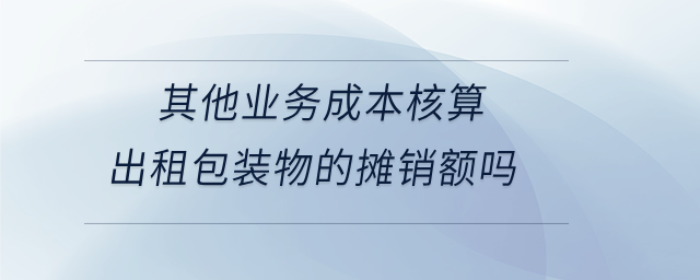 其他業(yè)務成本核算出租包裝物的攤銷額嗎