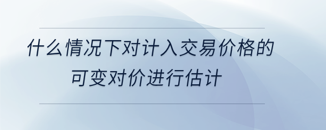 什么情況下對(duì)計(jì)入交易價(jià)格的 可變對(duì)價(jià)進(jìn)行估計(jì)