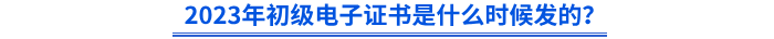 2023年初級電子證書是什么時候發(fā)的？