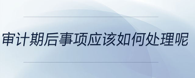 審計期后事項(xiàng)應(yīng)該如何處理呢