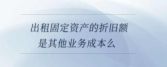 出租固定資產(chǎn)的折舊額是其他業(yè)務成本么