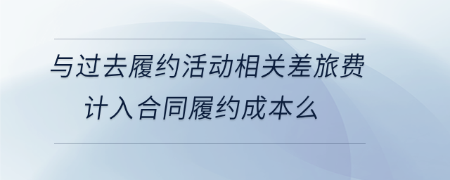 與過(guò)去履約活動(dòng)相關(guān)差旅費(fèi)計(jì)入合同履約成本么