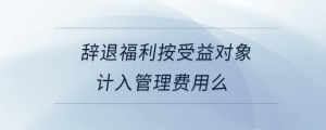 辭退福利按受益對象計(jì)入管理費(fèi)用么