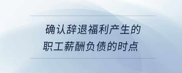 確認辭退福利產(chǎn)生的職工薪酬負債的時點
